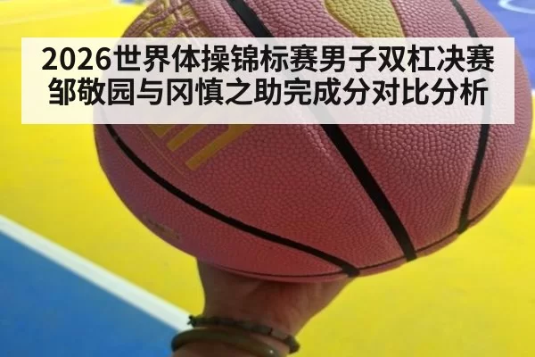2026世界体操锦标赛男子双杠决赛邹敬园与冈慎之助完成分对比分析